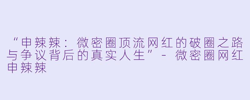 “申辣辣：微密圈顶流网红的破圈之路与争议背后的真实人生”-微密圈网红申辣辣
