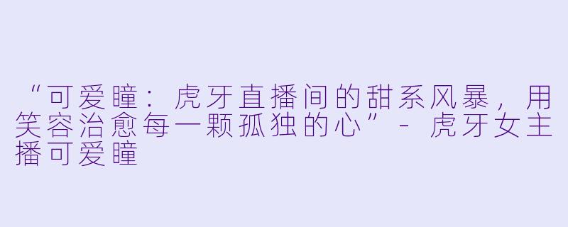 “可爱瞳：虎牙直播间的甜系风暴，用笑容治愈每一颗孤独的心”-虎牙女主播可爱瞳
