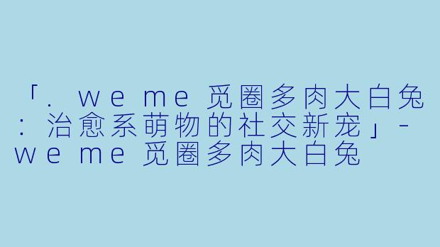 「.weme觅圈多肉大白兔：治愈系萌物的社交新宠」-weme觅圈多肉大白兔