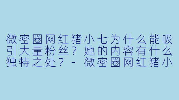 微密圈网红猪小七为什么能吸引大量粉丝？她的内容有什么独特之处？-微密圈网红猪小七