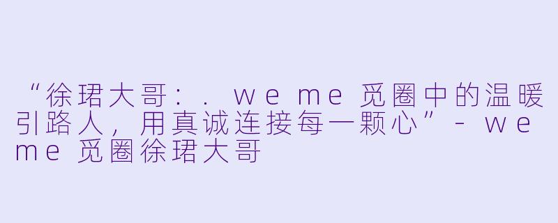 “徐珺大哥：.weme觅圈中的温暖引路人，用真诚连接每一颗心”-weme觅圈徐珺大哥
