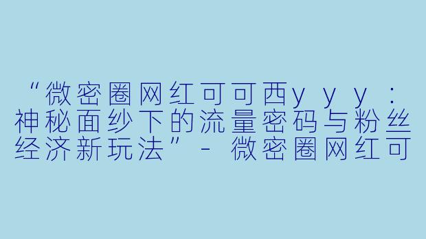 “微密圈网红可可西yyy：神秘面纱下的流量密码与粉丝经济新玩法”-微密圈网红可可西yyy