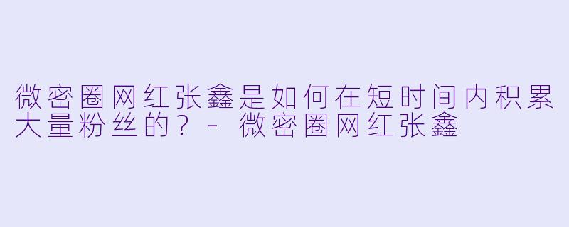 微密圈网红张鑫是如何在短时间内积累大量粉丝的？-微密圈网红张鑫