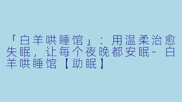 「白羊哄睡馆」：用温柔治愈失眠，让每个夜晚都安眠-白羊哄睡馆【助眠】