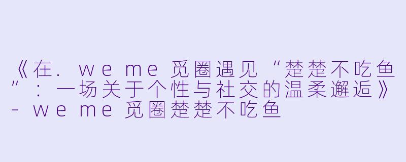 《在.weme觅圈遇见“楚楚不吃鱼”：一场关于个性与社交的温柔邂逅》-weme觅圈楚楚不吃鱼