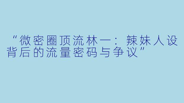 “微密圈顶流林一：辣妹人设背后的流量密码与争议”
