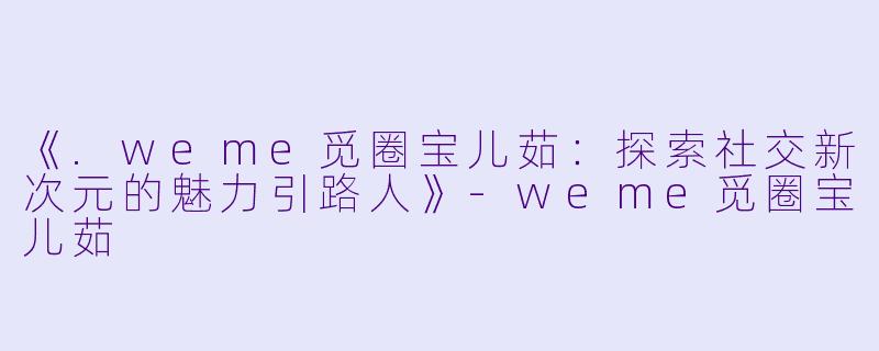 《.weme觅圈宝儿茹：探索社交新次元的魅力引路人》-weme觅圈宝儿茹