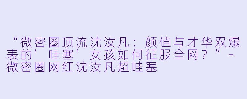 “微密圈顶流沈汝凡：颜值与才华双爆表的‘哇塞’女孩如何征服全网？”-微密圈网红沈汝凡超哇塞