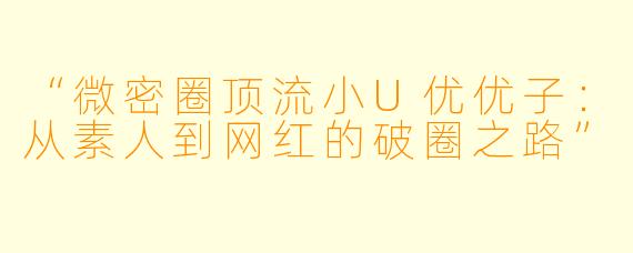 “微密圈顶流小U优优子：从素人到网红的破圈之路”