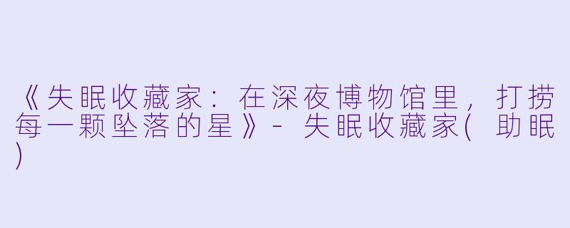 《失眠收藏家：在深夜博物馆里，打捞每一颗坠落的星》-失眠收藏家(助眠)
