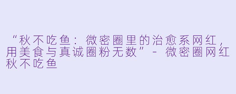 “秋不吃鱼：微密圈里的治愈系网红，用美食与真诚圈粉无数”-微密圈网红秋不吃鱼