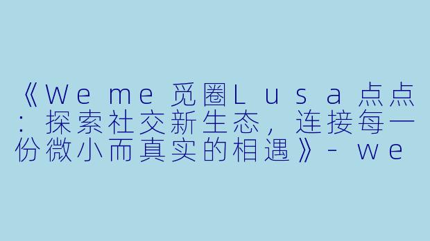 《Weme觅圈Lusa点点：探索社交新生态，连接每一份微小而真实的相遇》-weme觅圈lusa点点