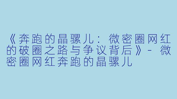《奔跑的晶骡儿：微密圈网红的破圈之路与争议背后》-微密圈网红奔跑的晶骡儿