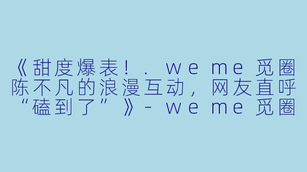 《甜度爆表！.weme觅圈陈不凡的浪漫互动，网友直呼“磕到了”》-weme觅圈陈不凡超甜