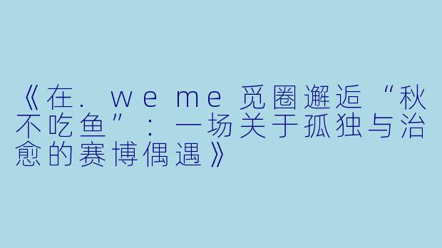 《在.weme觅圈邂逅“秋不吃鱼”：一场关于孤独与治愈的赛博偶遇》