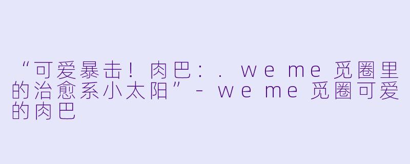 “可爱暴击！肉巴：.weme觅圈里的治愈系小太阳”-weme觅圈可爱的肉巴