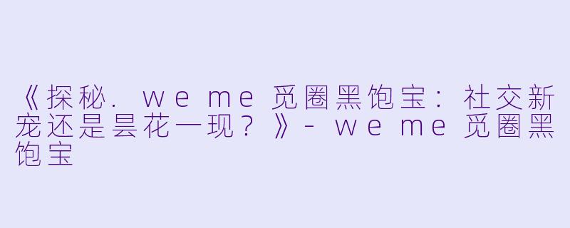《探秘.weme觅圈黑饱宝：社交新宠还是昙花一现？》-weme觅圈黑饱宝