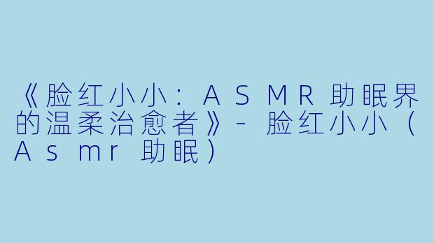 《脸红小小：ASMR助眠界的温柔治愈者》-脸红小小（Asmr助眠）