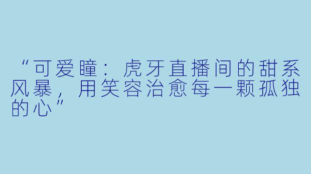 “可爱瞳：虎牙直播间的甜系风暴，用笑容治愈每一颗孤独的心”