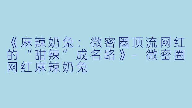 《麻辣奶兔：微密圈顶流网红的“甜辣”成名路》-微密圈网红麻辣奶兔