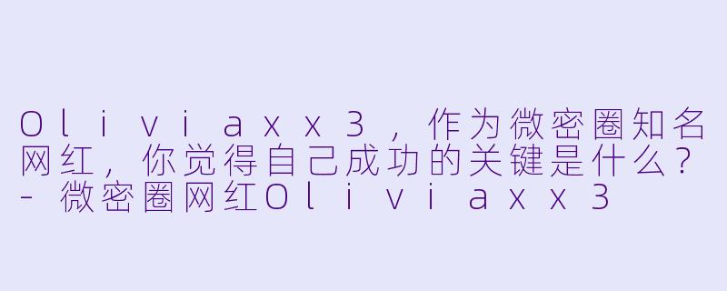 Oliviaxx3，作为微密圈知名网红，你觉得自己成功的关键是什么？-微密圈网红Oliviaxx3