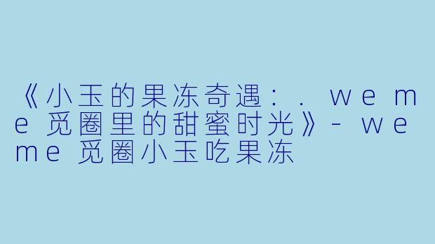 《小玉的果冻奇遇：.weme觅圈里的甜蜜时光》-weme觅圈小玉吃果冻