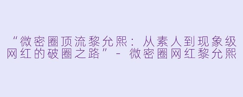 “微密圈顶流黎允熙：从素人到现象级网红的破圈之路”-微密圈网红黎允熙