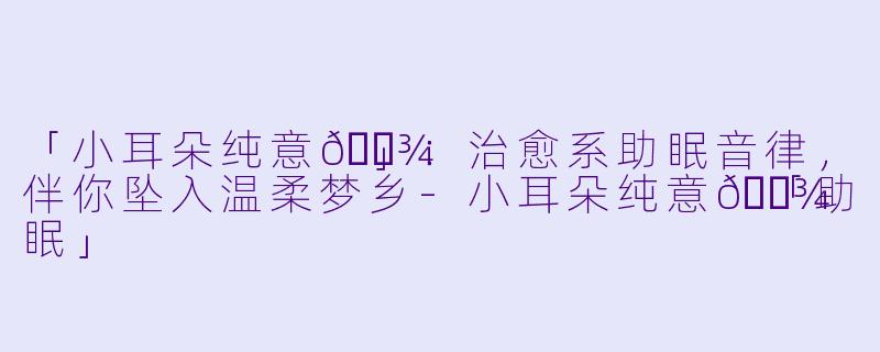 「小耳朵纯意🐾」：治愈系助眠音律，伴你坠入温柔梦乡-小耳朵纯意🐾「助眠」