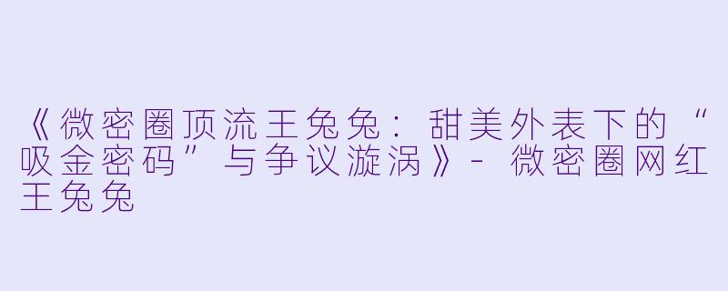 《微密圈顶流王兔兔:甜美外表下的“吸金密码”与争议漩涡》