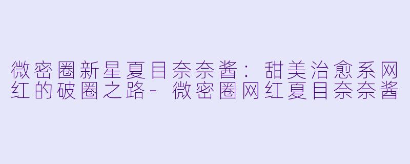 微密圈新星夏目奈奈酱：甜美治愈系网红的破圈之路-微密圈网红夏目奈奈酱