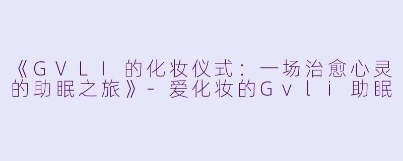 《GVLI的化妆仪式：一场治愈心灵的助眠之旅》-爱化妆的Gvli助眠