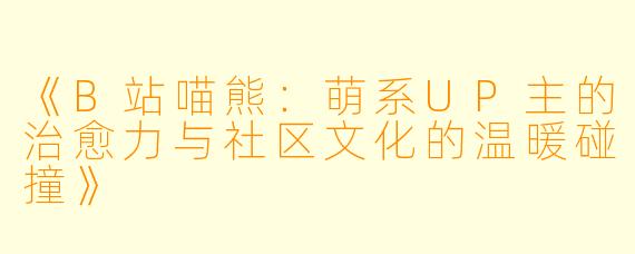 《B站喵熊：萌系UP主的治愈力与社区文化的温暖碰撞》