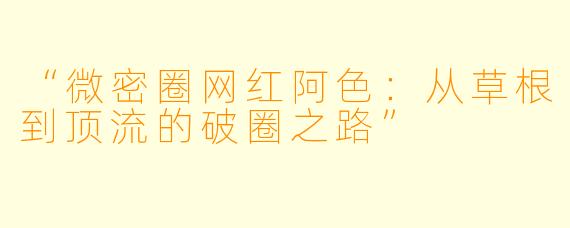 “微密圈网红阿色：从草根到顶流的破圈之路”