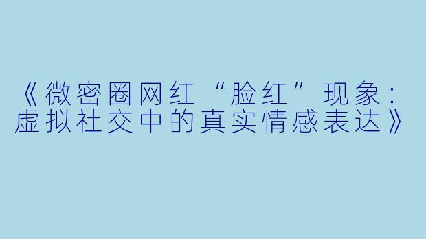 《微密圈网红“脸红”现象：虚拟社交中的真实情感表达》