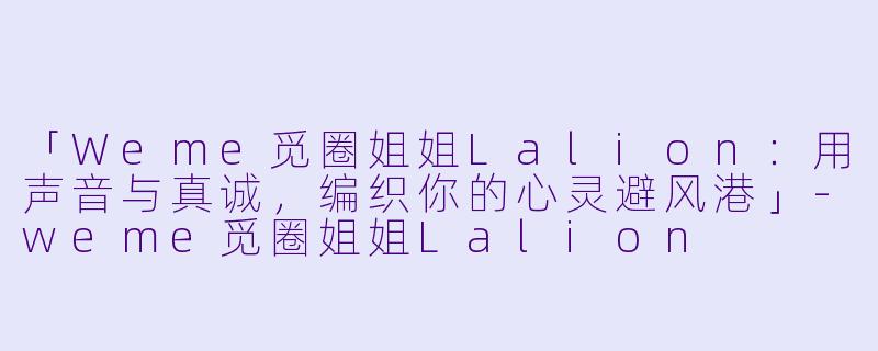 「Weme觅圈姐姐Lalion：用声音与真诚，编织你的心灵避风港」