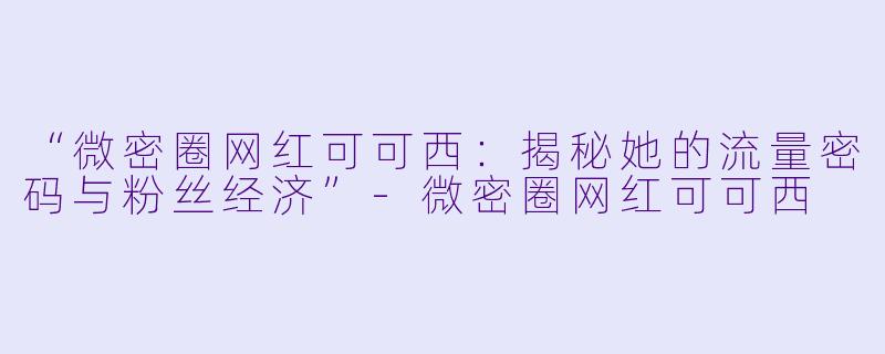 “微密圈网红可可西：揭秘她的流量密码与粉丝经济”-微密圈网红可可西