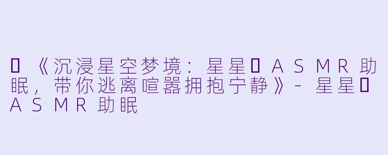 ✨《沉浸星空梦境：星星⭐ASMR助眠，带你逃离喧嚣拥抱宁静》-星星⭐ASMR助眠