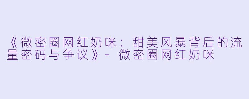《微密圈网红奶咪：甜美风暴背后的流量密码与争议》-微密圈网红奶咪