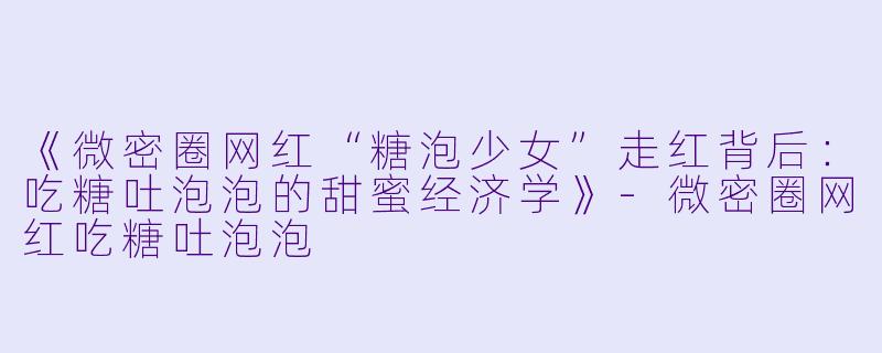 《微密圈网红“糖泡少女”走红背后：吃糖吐泡泡的甜蜜经济学》-微密圈网红吃糖吐泡泡