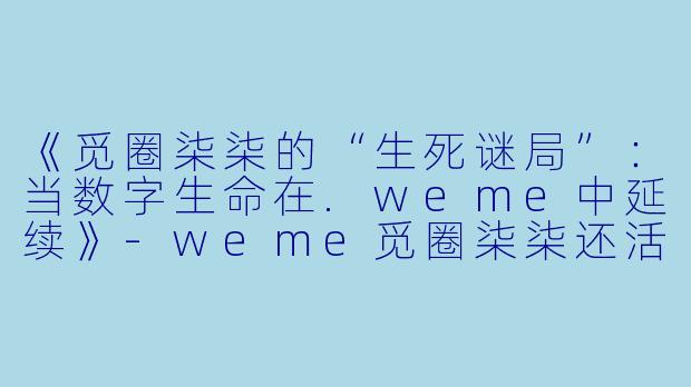 《觅圈柒柒的“生死谜局”：当数字生命在.weme中延续》-weme觅圈柒柒还活着