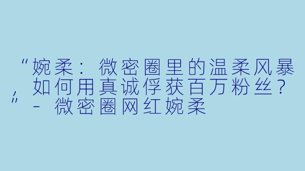 “婉柔：微密圈里的温柔风暴，如何用真诚俘获百万粉丝？”-微密圈网红婉柔