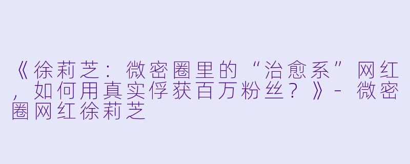 《徐莉芝：微密圈里的“治愈系”网红，如何用真实俘获百万粉丝？》-微密圈网红徐莉芝
