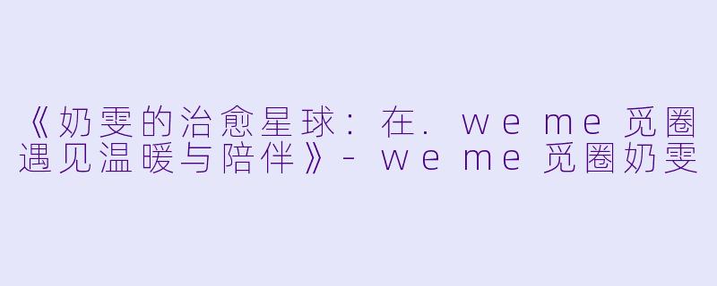 《奶雯的治愈星球：在.weme觅圈遇见温暖与陪伴》-weme觅圈奶雯