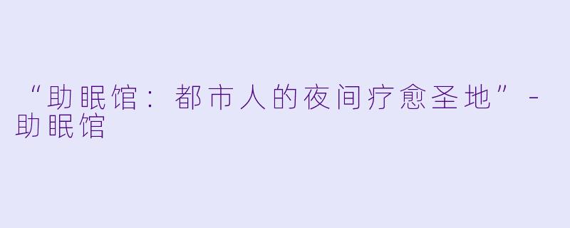 “助眠馆：都市人的夜间疗愈圣地”-助眠馆
