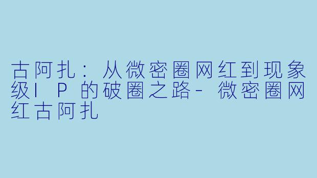 古阿扎：从微密圈网红到现象级IP的破圈之路-微密圈网红古阿扎