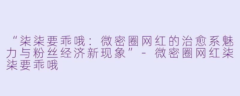 “柒柒要乖哦：微密圈网红的治愈系魅力与粉丝经济新现象”-微密圈网红柒柒要乖哦