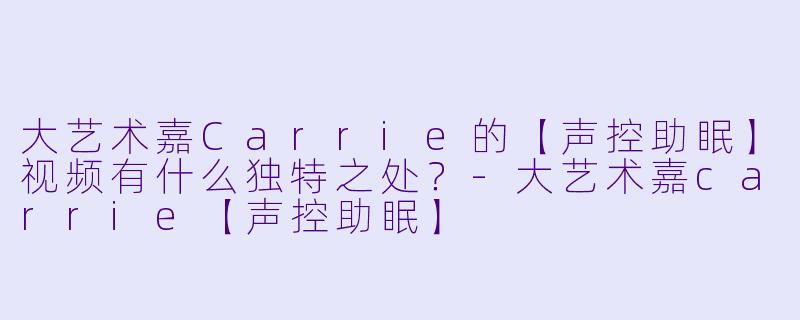 大艺术嘉Carrie的【声控助眠】视频有什么独特之处?