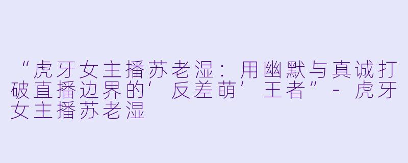 “虎牙女主播苏老湿：用幽默与真诚打破直播边界的‘反差萌’王者”-虎牙女主播苏老湿