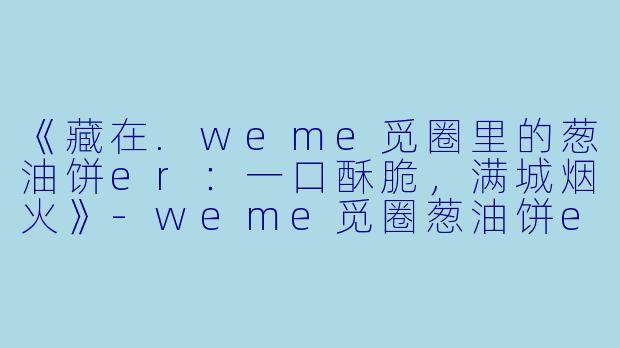 《藏在.weme觅圈里的葱油饼er：一口酥脆，满城烟火》-weme觅圈葱油饼er