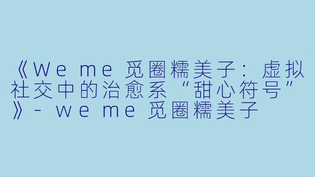 《Weme觅圈糯美子：虚拟社交中的治愈系“甜心符号”》-weme觅圈糯美子